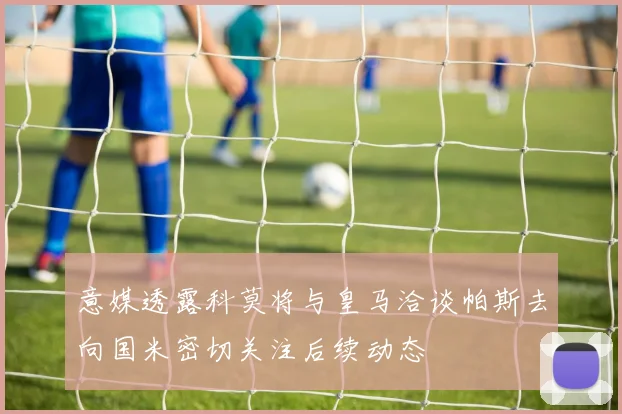 意媒透露科莫将与皇马洽谈帕斯去向国米密切关注后续动态