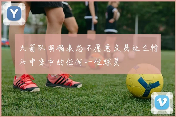 火箭队明确表态不愿意交易杜兰特和申京中的任何一位球员