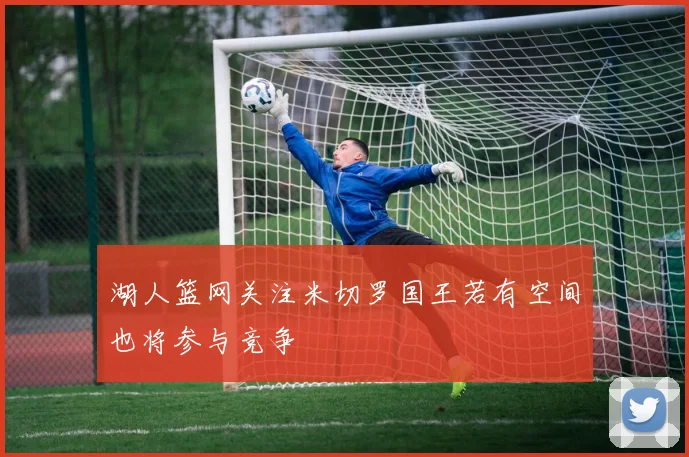 湖人篮网关注米切罗国王若有空间也将参与竞争