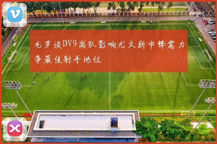 毛罗谈DV9离队影响尤文新中锋需力争最佳射手地位