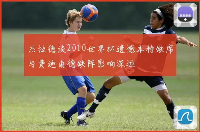 杰拉德谈2010世界杯遗憾本特缺席与费迪南德缺阵影响深远