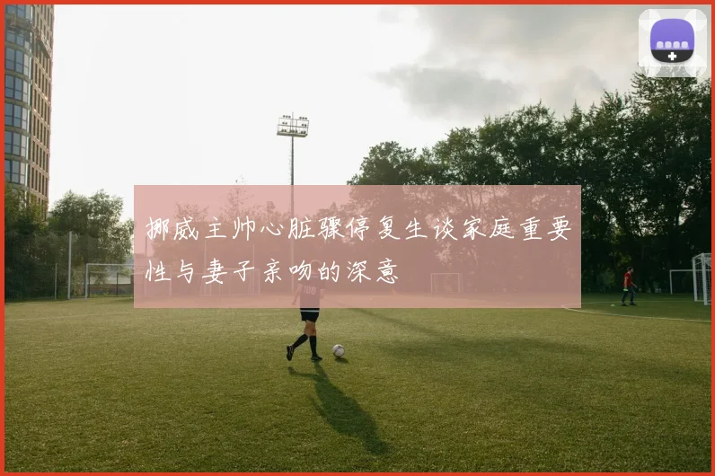 挪威主帅心脏骤停复生谈家庭重要性与妻子亲吻的深意