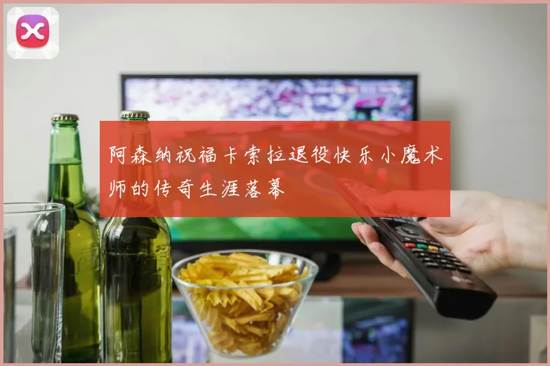 阿森纳祝福卡索拉退役快乐小魔术师的传奇生涯落幕