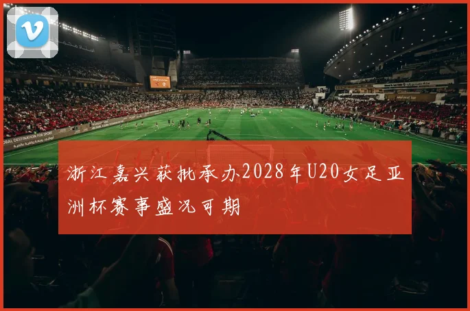 浙江嘉兴获批承办2028年U20女足亚洲杯赛事盛况可期