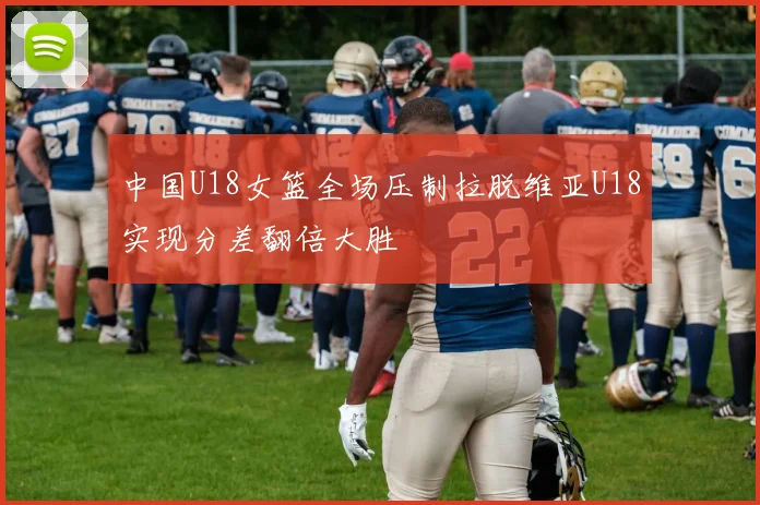 中国U18女篮全场压制拉脱维亚U18实现分差翻倍大胜