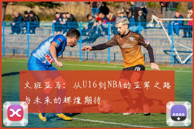 文班亚马：从U16到NBA的亚军之路与未来的辉煌期待