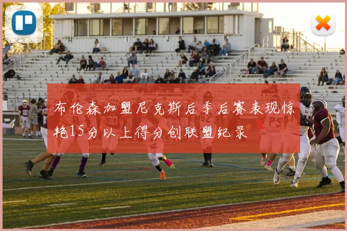 布伦森加盟尼克斯后季后赛表现惊艳15分以上得分创联盟纪录