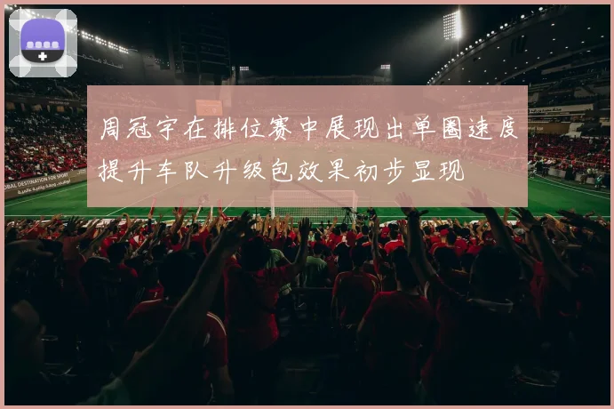 周冠宇在排位赛中展现出单圈速度提升车队升级包效果初步显现