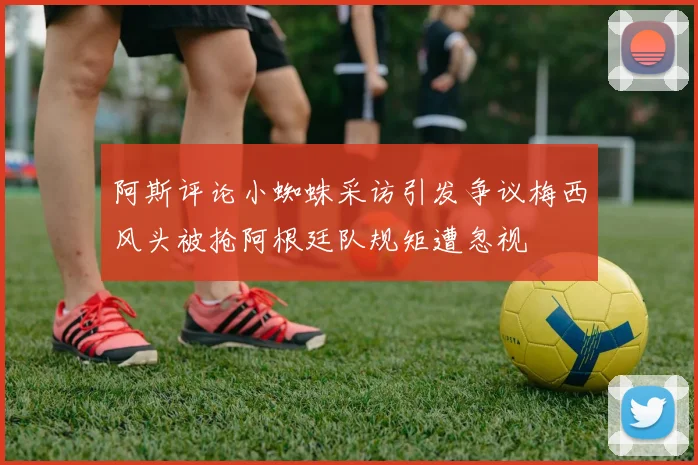 阿斯评论小蜘蛛采访引发争议梅西风头被抢阿根廷队规矩遭忽视