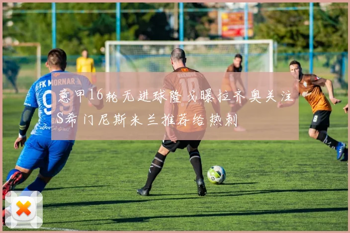 意甲16轮无进球隆戈曝拉齐奥关注S希门尼斯米兰推荐给热刺