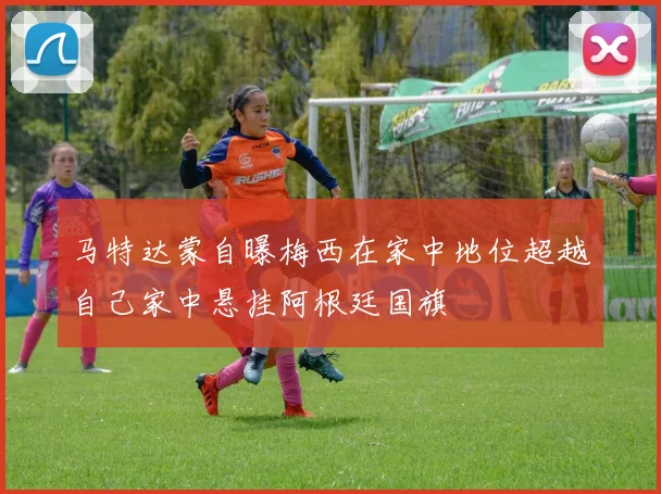 马特达蒙自曝梅西在家中地位超越自己家中悬挂阿根廷国旗