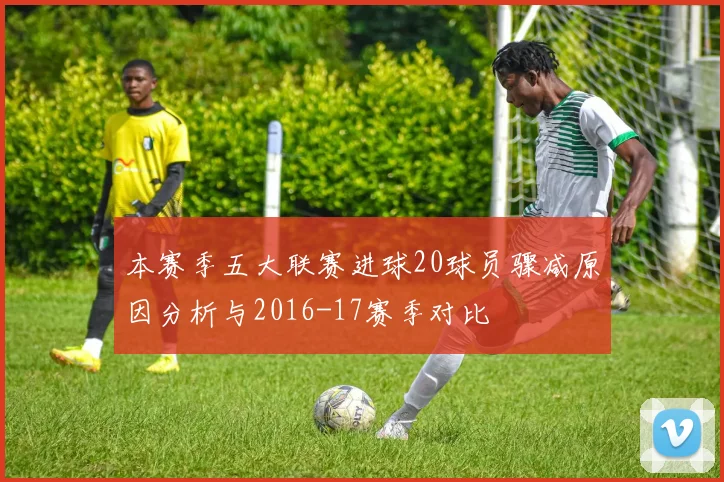 本赛季五大联赛进球20球员骤减原因分析与2016-17赛季对比