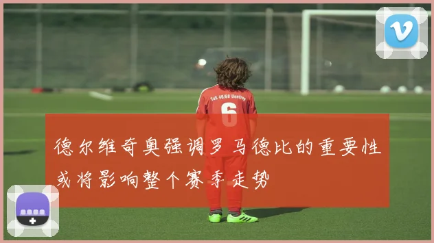 德尔维奇奥强调罗马德比的重要性或将影响整个赛季走势