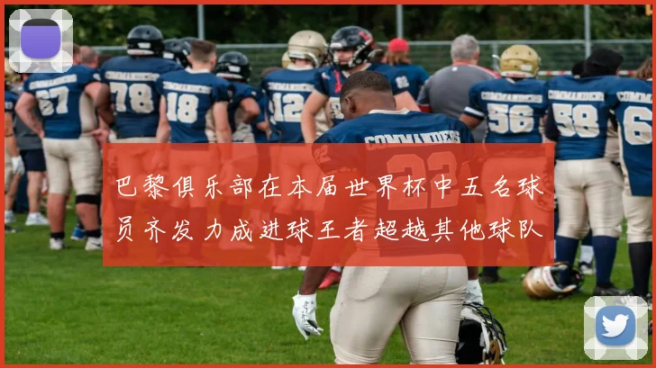 巴黎俱乐部在本届世界杯中五名球员齐发力成进球王者超越其他球队