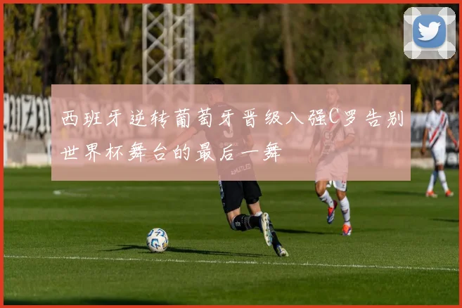 西班牙逆转葡萄牙晋级八强C罗告别世界杯舞台的最后一舞