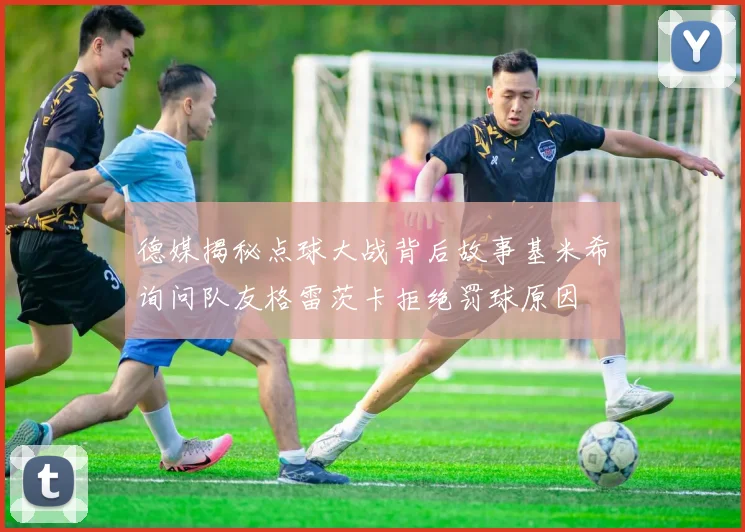 德媒揭秘点球大战背后故事基米希询问队友格雷茨卡拒绝罚球原因