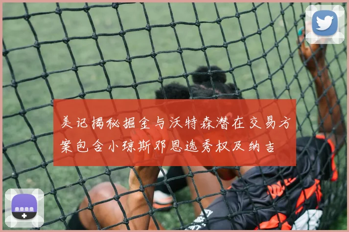 美记揭秘掘金与沃特森潜在交易方案包含小琼斯邓恩选秀权及纳吉