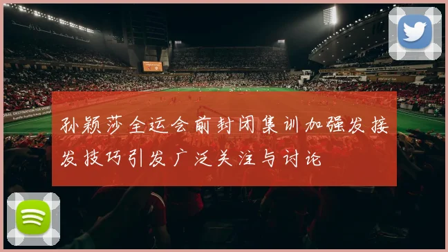 孙颖莎全运会前封闭集训加强发接发技巧引发广泛关注与讨论