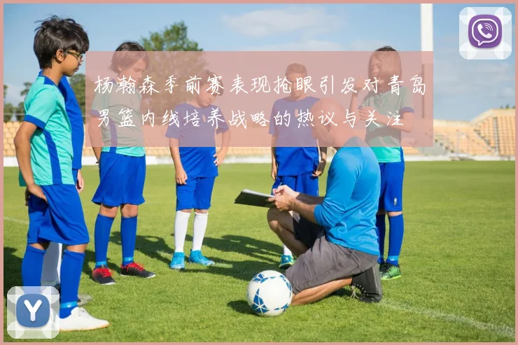 杨瀚森季前赛表现抢眼引发对青岛男篮内线培养战略的热议与关注