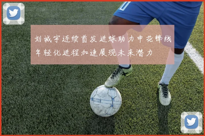 刘诚宇连续首发进球助力申花锋线年轻化进程加速展现未来潜力