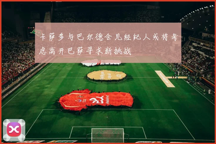 卡萨多与巴尔德会见经纪人或将考虑离开巴萨寻求新挑战