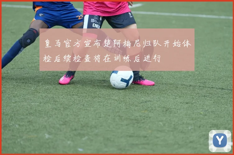 皇马官方宣布楚阿梅尼归队开始体检后续检查将在训练后进行