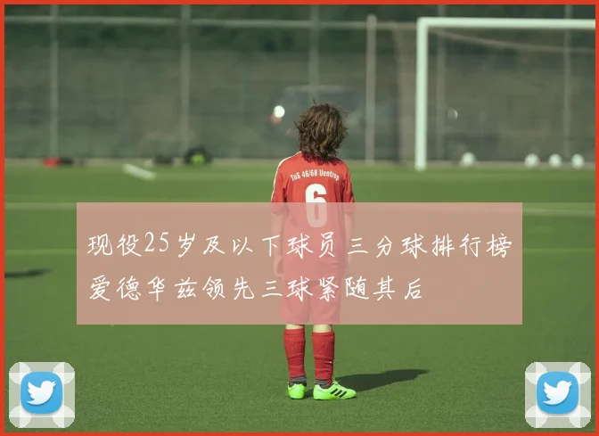 现役25岁及以下球员三分球排行榜爱德华兹领先三球紧随其后